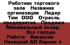 Работник торгового зала › Название организации ­ Лидер Тим, ООО › Отрасль предприятия ­ Продажи › Минимальный оклад ­ 25 000 - Все города Работа » Вакансии   . Ненецкий АО,Варнек п.